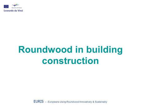 Roundwood in building construction EURIS – Europeans Using Roundwood Innovatively & Sustainably.