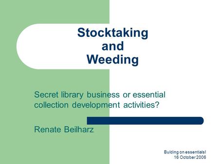 Bulding on essentials! 16 October 2006 Stocktaking and Weeding Secret library business or essential collection development activities? Renate Beilharz.