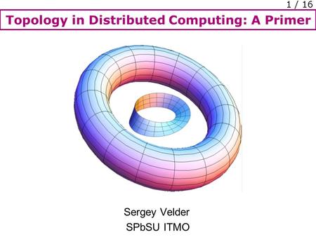 Topology in Distributed Computing: A Primer 1 / 16 Sergey Velder SPbSU ITMO.