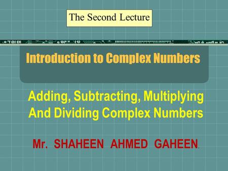 Introduction to Complex Numbers Adding, Subtracting, Multiplying And Dividing Complex Numbers Mr. SHAHEEN AHMED GAHEEN. The Second Lecture.
