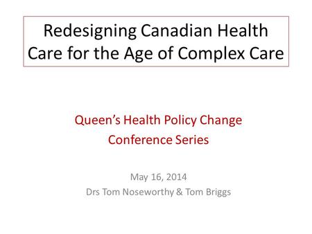 Redesigning Canadian Health Care for the Age of Complex Care Queens Health Policy Change Conference Series May 16, 2014 Drs Tom Noseworthy & Tom Briggs.