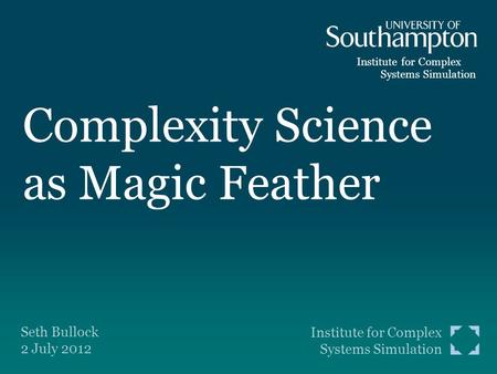 Institute for Complex Systems Simulation Complexity Science as Magic Feather Seth Bullock 2 July 2012 Institute for Complex Systems Simulation.