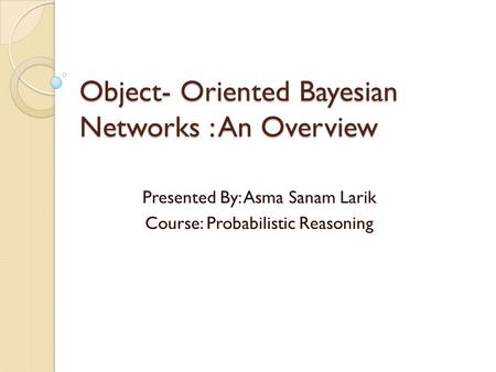 Object- Oriented Bayesian Networks : An Overview Presented By: Asma Sanam Larik Course: Probabilistic Reasoning.