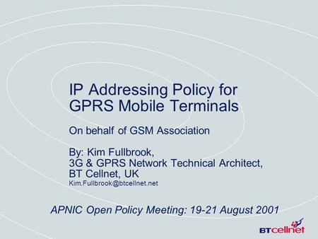 APNIC Open Policy Meeting: 19-21 August 2001 IP Addressing Policy for GPRS Mobile Terminals On behalf of GSM Association By: Kim Fullbrook, 3G & GPRS Network.