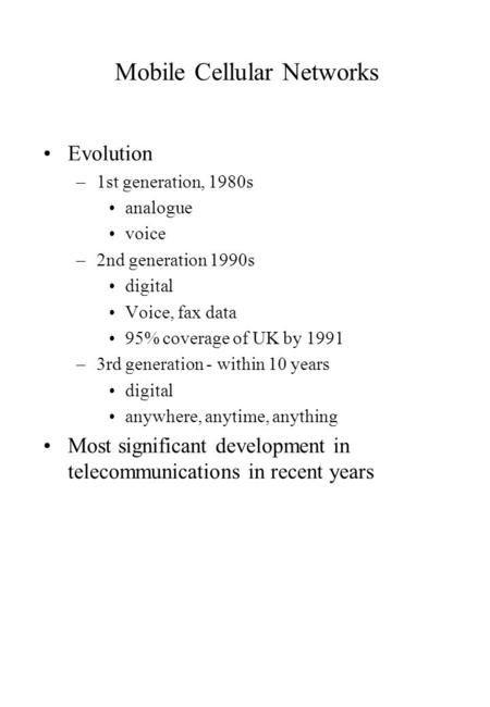 Mobile Cellular Networks Evolution –1st generation, 1980s analogue voice –2nd generation 1990s digital Voice, fax data 95% coverage of UK by 1991 –3rd.