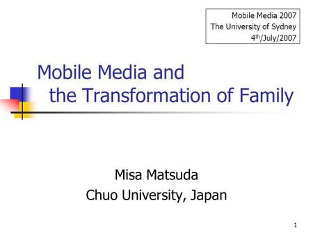 1 Mobile Media and the Transformation of Family Misa Matsuda Chuo University, Japan Mobile Media 2007 The University of Sydney 4 th /July/2007.