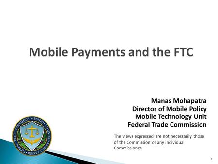 Mobile Payments and the FTC Manas Mohapatra Director of Mobile Policy Mobile Technology Unit Federal Trade Commission The views expressed are not necessarily.