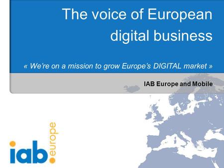 IAB Europe and Mobile The voice of European digital business « Were on a mission to grow Europes DIGITAL market »