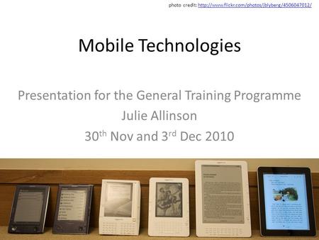 Mobile Technologies Presentation for the General Training Programme Julie Allinson 30 th Nov and 3 rd Dec 2010 photo credit: