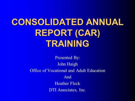 CONSOLIDATED ANNUAL REPORT (CAR) TRAINING Presented By: John Haigh Office of Vocational and Adult Education And Heather Fleck DTI Associates, Inc.