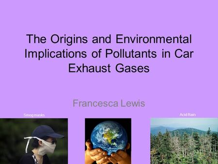 The Origins and Environmental Implications of Pollutants in Car Exhaust Gases Francesca Lewis Acid Rain Smog masks.