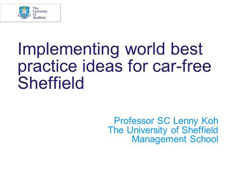 Implementing world best practice ideas for car-free Sheffield Professor SC Lenny Koh The University of Sheffield Management School.
