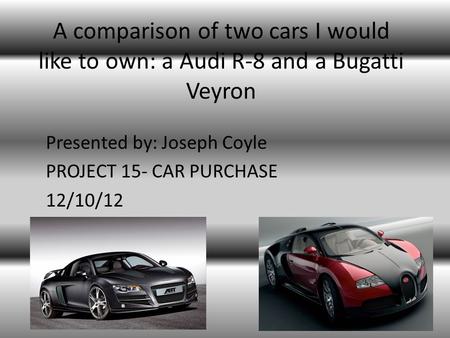 A comparison of two cars I would like to own: a Audi R-8 and a Bugatti Veyron Presented by: Joseph Coyle PROJECT 15- CAR PURCHASE 12/10/12.