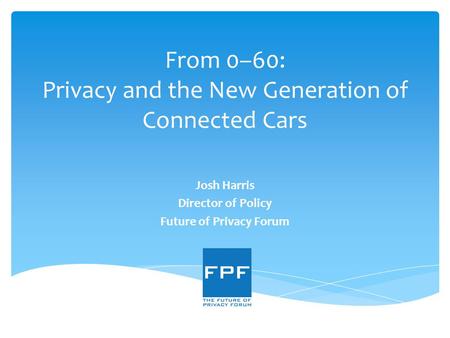From 0–60: Privacy and the New Generation of Connected Cars Josh Harris Director of Policy Future of Privacy Forum.