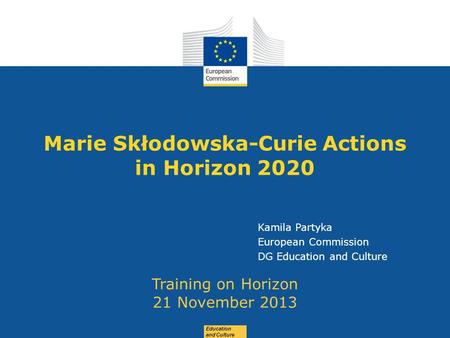 Date: in 12 pts Education and Culture Marie Skłodowska-Curie Actions in Horizon 2020 Training on Horizon 21 November 2013 Kamila Partyka European Commission.