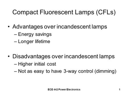 ECE 442 Power Electronics1 Compact Fluorescent Lamps (CFLs) Advantages over incandescent lamps –Energy savings –Longer lifetime Disadvantages over incandescent.