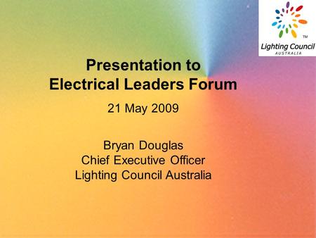 1 Presentation to Electrical Leaders Forum 21 May 2009 Bryan Douglas Chief Executive Officer Lighting Council Australia.