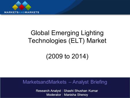 Global Emerging Lighting Technologies (ELT) Market (2009 to 2014) MarketsandMarkets – Analyst Briefing Research Analyst : Shashi Bhushan Kumar Moderator.