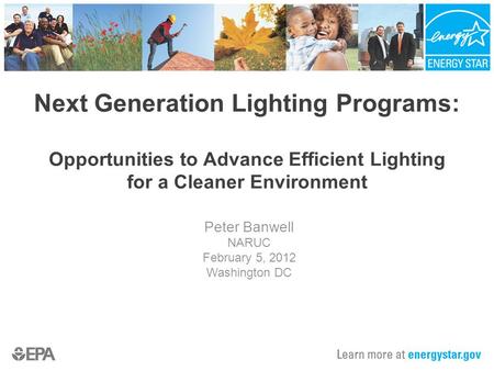 Next Generation Lighting Programs: Opportunities to Advance Efficient Lighting for a Cleaner Environment Peter Banwell NARUC February 5, 2012 Washington.