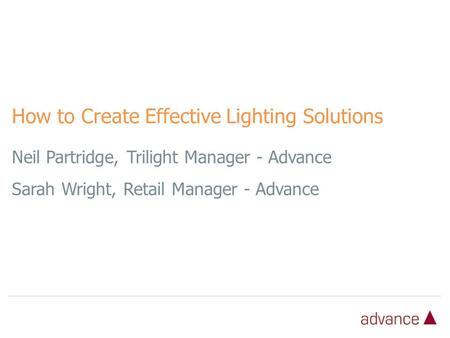 Neil Partridge, Trilight Manager - Advance Sarah Wright, Retail Manager - Advance How to Create Effective Lighting Solutions.