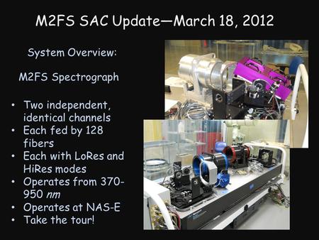 M2FS SAC UpdateMarch 18, 2012 System Overview: M2FS Spectrograph Two independent, identical channels Each fed by 128 fibers Each with LoRes and HiRes modes.