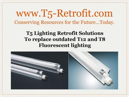 Www.T5-Retrofit.com Conserving Resources for the Future…Today. T5 Lighting Retrofit Solutions To replace outdated T12 and T8 Fluorescent lighting 1.