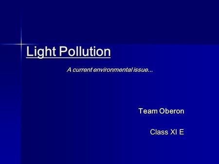 Light Pollution Light Pollution A current environmental issue... Team Oberon Class XI E.