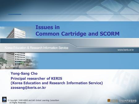 © Copyright 2008 KERIS and IMS Global Learning Consortium All Rights Reserved. Issues in Common Cartridge and SCORM Yong-Sang Cho Principal researcher.