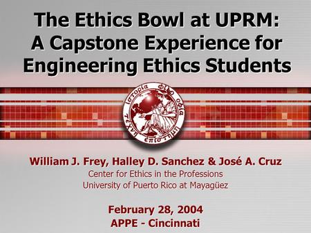 The Ethics Bowl at UPRM: A Capstone Experience for Engineering Ethics Students William J. Frey, Halley D. Sanchez & José A. Cruz Center for Ethics in the.