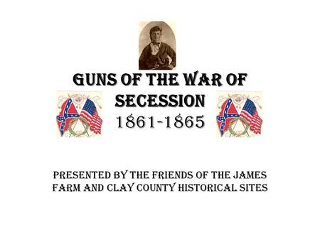 Guns of the War of Secession Guns of the War of Secession 1861-1865 Presented by the Friends of the James Farm and Clay County Historical Sites.
