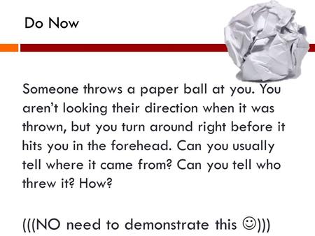 Someone throws a paper ball at you. You arent looking their direction when it was thrown, but you turn around right before it hits you in the forehead.