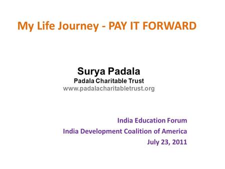 My Life Journey - PAY IT FORWARD India Education Forum India Development Coalition of America July 23, 2011 Surya Padala Padala Charitable Trust www.padalacharitabletrust.org.