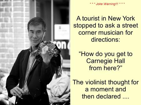 A tourist in New York stopped to ask a street corner musician for directions: How do you get to Carnegie Hall from here? The violinist thought for a moment.