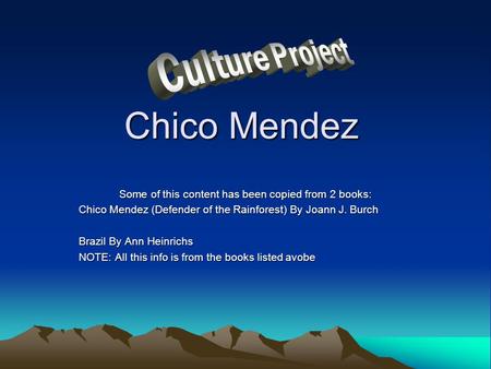Chico Mendez Some of this content has been copied from 2 books: Chico Mendez (Defender of the Rainforest) By Joann J. Burch Brazil By Ann Heinrichs NOTE: