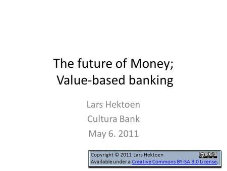 The future of Money; Value-based banking Lars Hektoen Cultura Bank May 6. 2011 Copyright © 2011 Lars Hektoen Available under a Creative Commons BY-SA 3.0.