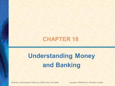 Business, Sixth Canadian Edition, by Griffin, Ebert, and StarkeCopyright © 2008 Pearson Education Canada CHAPTER 18 Understanding Money and Banking.