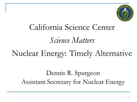 1 California Science Center Science Matters Nuclear Energy: Timely Alternative Dennis R. Spurgeon Assistant Secretary for Nuclear Energy.