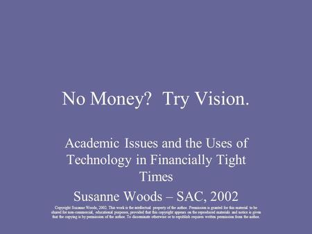No Money? Try Vision. Academic Issues and the Uses of Technology in Financially Tight Times Susanne Woods – SAC, 2002 Copyright Susanne Woods, 2002. This.