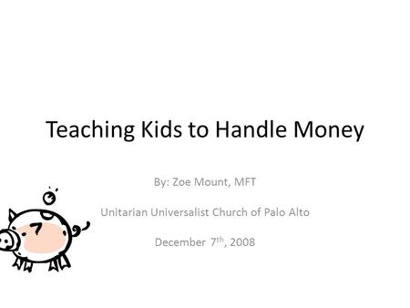 Teaching Kids to Handle Money By: Zoe Mount, MFT Unitarian Universalist Church of Palo Alto December 7 th, 2008.