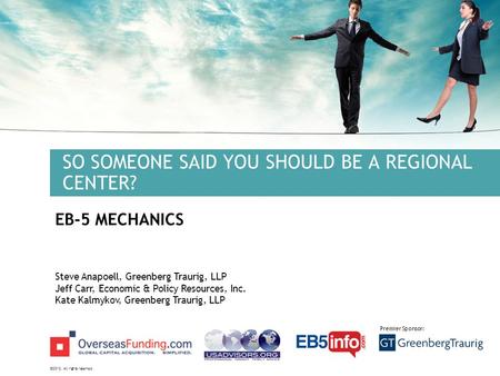 ©2012. All rights reserved. Premier Sponsor: SO SOMEONE SAID YOU SHOULD BE A REGIONAL CENTER? EB-5 MECHANICS Steve Anapoell, Greenberg Traurig, LLP Jeff.