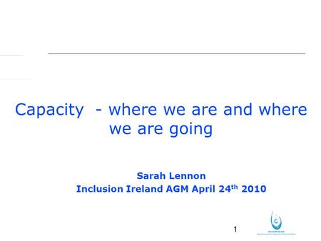 1 Capacity - where we are and where we are going Sarah Lennon Inclusion Ireland AGM April 24 th 2010.