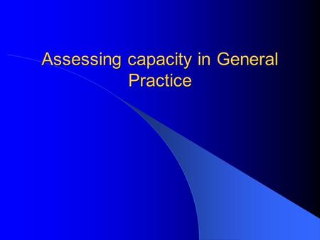 Assessing capacity in General Practice. Aims Brief overview of metal capacity act Become more familiar with assessing capacity in General Practice.