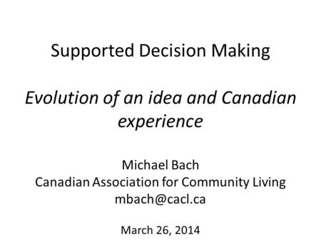 Supported Decision Making Evolution of an idea and Canadian experience Michael Bach Canadian Association for Community Living March 26, 2014.