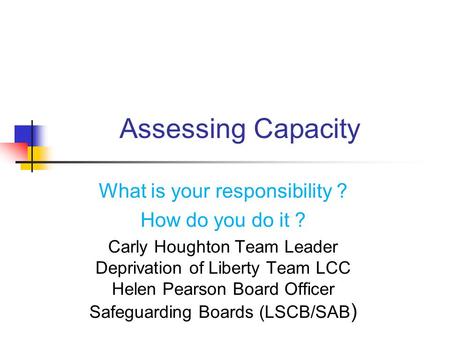 Assessing Capacity What is your responsibility ? How do you do it ? Carly Houghton Team Leader Deprivation of Liberty Team LCC Helen Pearson Board Officer.