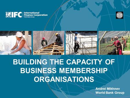 BUILDING THE CAPACITY OF BUSINESS MEMBERSHIP ORGANISATIONS Andrei Mikhnev World Bank Group.