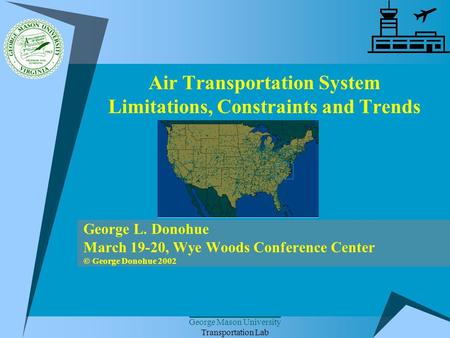 George Mason University Transportation Lab Air Transportation System Limitations, Constraints and Trends George L. Donohue March 19-20, Wye Woods Conference.