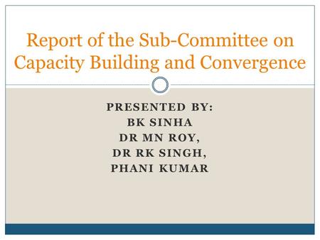 PRESENTED BY: BK SINHA DR MN ROY, DR RK SINGH, PHANI KUMAR Report of the Sub-Committee on Capacity Building and Convergence.