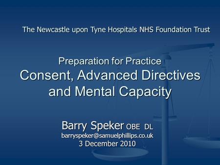 Preparation for Practice Consent, Advanced Directives and Mental Capacity Barry Speker OBE DL 3 December 2010 The Newcastle.