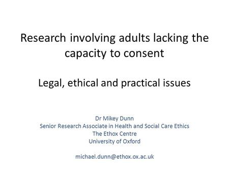 Research involving adults lacking the capacity to consent Legal, ethical and practical issues Dr Mikey Dunn Senior Research Associate in Health and Social.