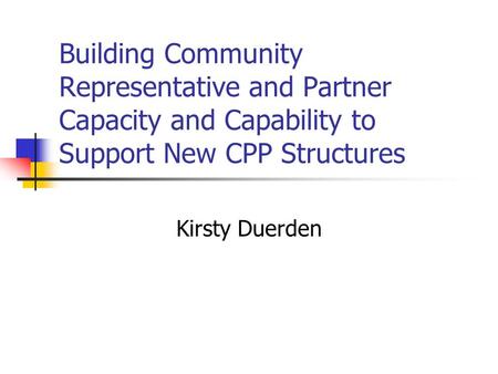 Building Community Representative and Partner Capacity and Capability to Support New CPP Structures Kirsty Duerden.